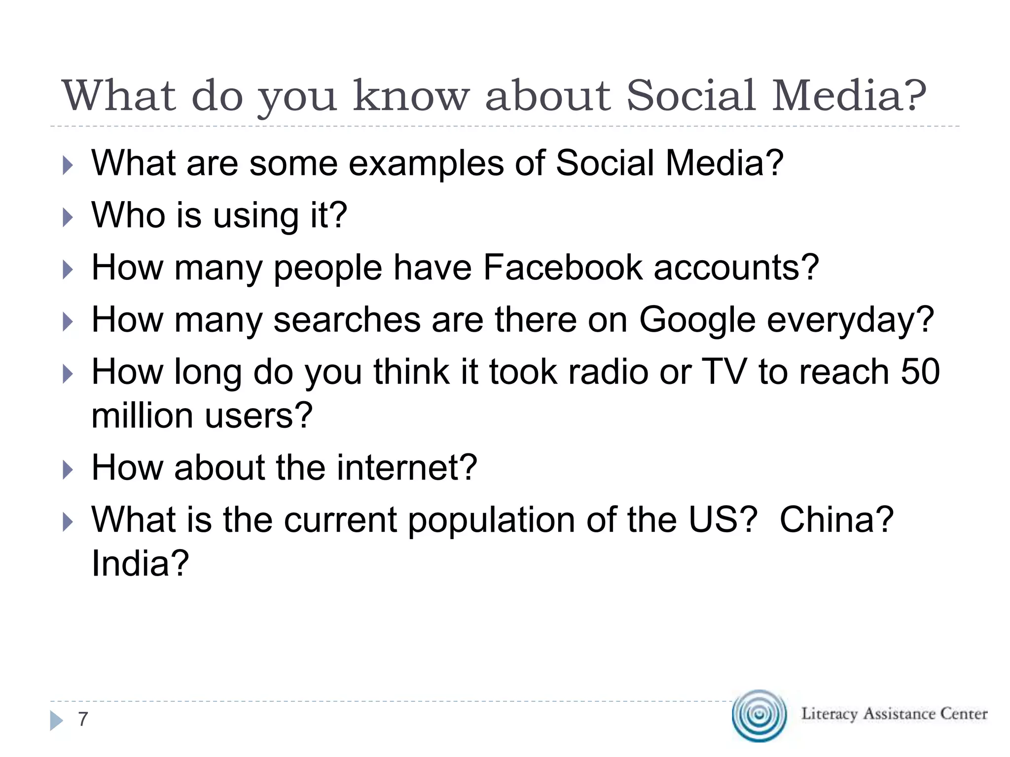 What do you know about Social Media?
 What are some examples of Social Media?
 Who is using it?
 How many people have Facebook accounts?
 How many searches are there on Google everyday?
 How long do you think it took radio or TV to reach 50
million users?
 How about the internet?
 What is the current population of the US? China?
India?
7
 