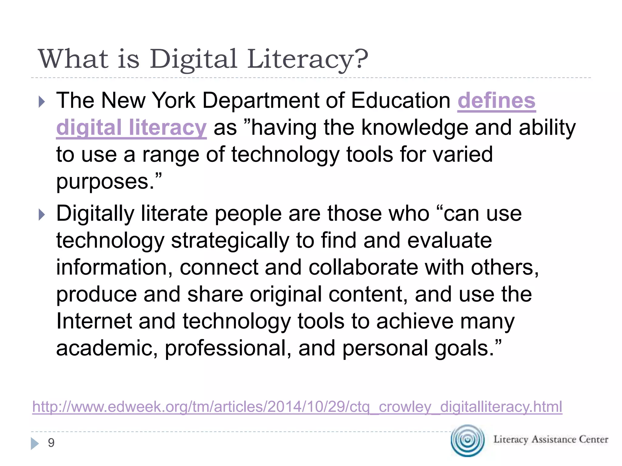 What is Digital Literacy?
 The New York Department of Education defines
digital literacy as ”having the knowledge and ability
to use a range of technology tools for varied
purposes.”
 Digitally literate people are those who “can use
technology strategically to find and evaluate
information, connect and collaborate with others,
produce and share original content, and use the
Internet and technology tools to achieve many
academic, professional, and personal goals.”
9
http://www.edweek.org/tm/articles/2014/10/29/ctq_crowley_digitalliteracy.html
 
