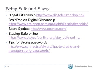 Being Safe and Savvy
 Digital Citizenship http://www.digitalcitizenship.net/
 BrainPop on Digital Citizenship
https://www.brainpop.com/spotlight/digitalcitizenship/
 Scary Spokeo http://www.spokeo.com/
 Staying Safe online
https://www.staysafeonline.org/stay-safe-online/
 Tips for strong passwords
http://www.connectsafely.org/tips-to-create-and-
manage-strong-passwords/
19
 