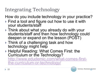 Integrating Technology
How do you include technology in your practice?
 Find a tool and figure out how to use it with
your students/staff
 Think about what you already do with your
students/staff and then how technology could
deepen or expand on the lesson (POST)
 Think of a challenging task and how
technology might help
 Helpful Reading: What Comes First: the
Curriculum or the Technology?
http://www.edudemic.com/what-comes-first-
the-curriculum-or-technology/
2222
 