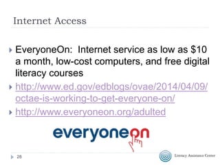 28
Internet Access
 EveryoneOn: Internet service as low as $10
a month, low-cost computers, and free digital
literacy courses
 http://www.ed.gov/edblogs/ovae/2014/04/09/
octae-is-working-to-get-everyone-on/
 http://www.everyoneon.org/adulted
 