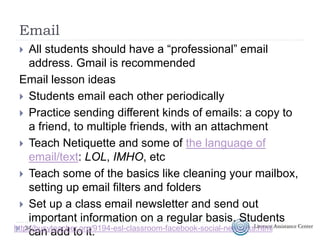 Email
 All students should have a “professional” email
address. Gmail is recommended
Email lesson ideas
 Students email each other periodically
 Practice sending different kinds of emails: a copy to
a friend, to multiple friends, with an attachment
 Teach Netiquette and some of the language of
email/text: LOL, IMHO, etc
 Teach some of the basics like cleaning your mailbox,
setting up email filters and folders
 Set up a class email newsletter and send out
important information on a regular basis. Students
can add to it.34http://busyteacher.org/9194-esl-classroom-facebook-social-networks.html
 