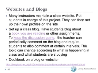 Websites and Blogs
 Many instructors maintain a class website. Put
students in charge of this project. They can then set
up their own profiles on the site
 Set up a class blog. Have students blog about
a book you are reading or other assignments.
To keep the discussion going, the teacher can
periodically comment on the blog and require
students to also comment at certain intervals. The
topic can change according to what is happening in
class and what students are studying
 Cookbook on a blog or website
35
http://busyteacher.org/9194-esl-classroom-facebook-social-networks.html
 