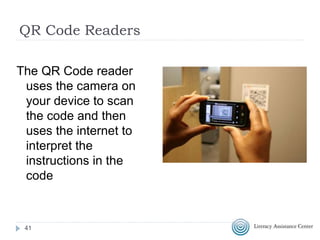 QR Code Readers
 QR Codes can be used with a mobile device like a
smart phone or a tablet that has access top the
internet
 The device must have an QR Code reader (also
called scanner) app installed
 Apple Devices: Qrafter
 Android Devices: QR Droid
NOTE: You should NOT have to pay money or give
information about yourself when selecting and
installing a QR Code reader or scanner
41
 