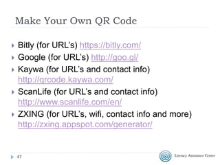 QR Codes in Education
 QR Codes in Adult Education (video)
 Make your own QR Code Scavenger Hunt!
 Scavenger Hunt
 5 Real Ways To Use QR Codes In Education
 Black & White and Scanned All Over (video)
 QR Codes Connect Students to Books
 Shambles QR Code Resource
 Desktop QR Code Reader
 QR Codes in Education Livebinder
 50 QR code resources for the classroom
47
 
