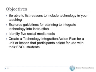 Objectives
 Be able to list reasons to include technology in your
teaching
 Explores guidelines for planning to integrate
technology into instruction
 Identify five social media tools
 Create a Technology Integration Action Plan for a
unit or lesson that participants select for use with
their ESOL students
5
 