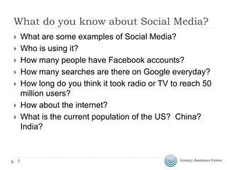 What do you know about Social Media?
 What are some examples of Social Media?
 Who is using it?
 How many people have Facebook accounts?
 How many searches are there on Google everyday?
 How long do you think it took radio or TV to reach 50
million users?
 How about the internet?
 What is the current population of the US? China?
India?
7
 