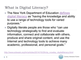 What is Digital Literacy?
 The New York Department of Education defines
digital literacy as ”having the knowledge and ability
to use a range of technology tools for varied
purposes.”
 Digitally literate people are those who “can use
technology strategically to find and evaluate
information, connect and collaborate with others,
produce and share original content, and use the
Internet and technology tools to achieve many
academic, professional, and personal goals.”
9
http://www.edweek.org/tm/articles/2014/10/29/ctq_crowley_digitalliteracy.html
 