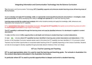 Integrating Information and Communication Technology into the Science Curriculum
The Information and Communication Technology (ICT) Capability supports and enhances student learning across all learning areas of
the Curriculum.
Students develop and apply ICT knowledge, skills and appropriate social and ethical protocols and practices to investigate, create
and communicate, as well as developing their ability to manage and operate ICT to meet their learning needs.
Learning areas provide the content and contexts within which students develop and apply the knowledge, skills, behaviours and
dispositions that comprise the ICT capability.
ICT is represented in two ways in the Australian Curriculum: through the ICT Capability that applies across all learning areas and within
the Technologies Curriculum through Digital Technologies.
The ICT capability is addressed through the learning areas and must be identified wherever it is developed or applied in content
descriptions.
It is also identified where it offers opportunities to add depth and richness to student learning in content elaborations.
An icon indicates where ICT capability has been identified in learning area content descriptions and elaborations. A filter
function on the Australian Curriculum website assists users to find where the ICT capability has been identified in F–10 curriculum content.
Teachers may find further opportunities to incorporate explicit teaching of the ICT capability depending on their choice of activities. Students
can also be encouraged to develop capability through personally relevant initiatives of their own design.
ICT as a Tool for Learning and Teaching
ICT is used appropriately when it is used to meet the learning and teaching goals. For schools in Australian it is
the content descriptors stimulated in the Australian Curriculum.
In particular where ICT is used to provide opportunities to deepen and enrich a student learning.
 