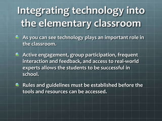 Integrating technology into the elementary classroomAs you can see technology plays an important role in the classroom.Active engagement, group participation, frequent interaction and feedback, and access to real-world experts allows the students to be successful in school.Rules and guidelines must be established before the tools and resources can be accessed.