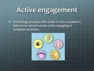 Active engagementTechnology provides this outlet in that a student is able to use several senses while engaging in computer activities.