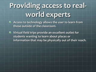 Providing access to real-world expertsAccess to technology allows the user to learn from those outside of the classroom.Virtual field trips provide an excellent outlet for students wanting to learn about places or information that may be physically out of their reach.