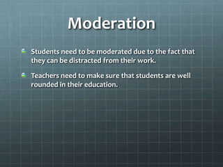 ModerationStudents need to be moderated due to the fact that they can be distracted from their work.Teachers need to make sure that students are well rounded in their education.