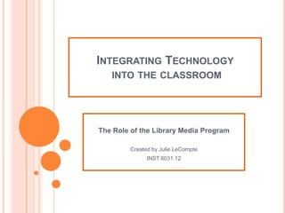 Integrating Technology into the classroom The Role of the Library Media Program Created by Julie LeCompte INST 6031.12 