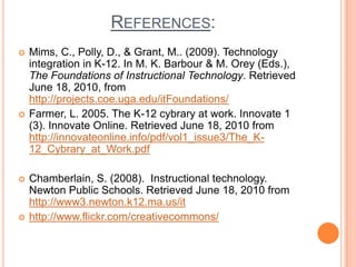 References:Mims, C., Polly, D., & Grant, M.. (2009). Technology integration in K-12. In M. K. Barbour & M. Orey (Eds.), The Foundations of Instructional Technology. Retrieved June 18, 2010, from http://projects.coe.uga.edu/itFoundations/Farmer, L. 2005. The K-12 cybrary at work. Innovate 1 (3). Innovate Online. Retrieved June 18, 2010 from http://innovateonline.info/pdf/vol1_issue3/The_K-12_Cybrary_at_Work.pdf Chamberlain, S. (2008).  Instructional technology.  Newton Public Schools. Retrieved June 18, 2010 from http://www3.newton.k12.ma.us/ithttp://www.flickr.com/creativecommons/