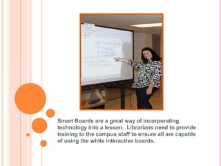 Smart Boards are a great way of incorporating technology into a lesson.  Librarians need to provide training to the campus staff to ensure all are capable of using the white interactive boards.