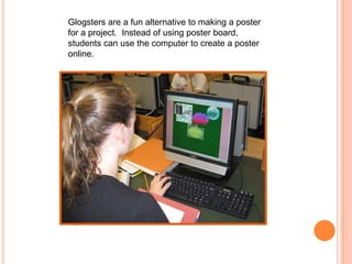 Glogsters are a fun alternative to making a poster for a project.  Instead of using poster board, students can use the computer to create a poster online.