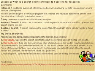 Lesson 1: What is a search engine and how do I use one for research? Definitions: Internet : A worldwide system of interconnected networks allowing for data transmission among millions of computers Internet Search Engine: a computer program that indexes and retrieves documents or files from the internet according to queries from users Query : a request made to an internet search engine Keyword Search : A search for documents containing one or more words specified by a user in a search engine text box Boolean Search:  A search that uses the words AND, OR, and NOT along with keywords to focus a search Try these searches: Assume you are doing a research paper on the topic of "blue whales." 1.  Use Google.  Type into the search box: facts about blue whales. Look at the top ten results. 2.  Use Excite.com . Type into the search box: blue whales. Look at the top ten results. Next click on "advanced search" just above the search box. In the "exact phrase" box, type: blue whales. In the "none of these words" box, type: shop buy. In the language box, select English. Click the search button and compare the results with those you got earlier. 3. Use Bing.com. Type into the search box: blue whales. Look at the top ten results. Read more:  http://www.bukisa.com/articles/375424_lesson-plans-for-teaching-internet-search-skills-to-high-school-students#ixzz16utX0ZgB 