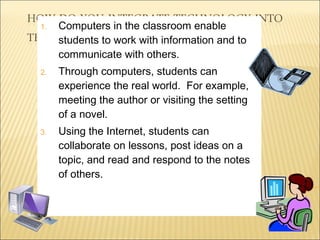 Computers in the classroom enable students to work with information and to communicate with others. Through computers, students can experience the real world.  For example, meeting the author or visiting the setting of a novel. Using the Internet, students can collaborate on lessons, post ideas on a topic, and read and respond to the notes of others. 