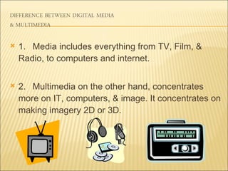 1. Media includes everything from TV, Film, & Radio, to computers and internet. 2. Multimedia on the other hand, concentrates more on IT, computers, & image. It concentrates on making imagery 2D or 3D.  