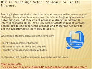 How to Teach High School Students to use the Internet. Teaching high school student about the internet can very well be in a some what challenge.  Many students today only use the internet for  gaming  and  social networking  use.  But they do not possess a strong foundation in internet research skills.   At the very most,  students may lack internet access due to socioeconomic reasons and therefore not able to get the opportunity to learn how to use it.  What should students know about the computer? Identify basic computer hardware Be aware of internet ethics and etiquette. Identify keywords and evaluate websites. In conclusion will help them become successful internet users.  Read More:  http ://www.ehow.com/how_5864442_teach-school-students-use-internet.html 