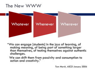The New WWW “ We can engage [students] in the joys of learning, of making meaning, of being part of something larger than themselves, of testing themselves against authentic challenges. We can shift them from passivity and consumption to action and creativity.” Tom March, ASCD January 2006 