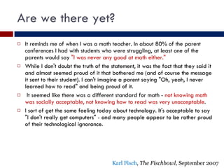 Are we there yet? It reminds me of when I was a math teacher. In about 80% of the parent conferences I had with students who were struggling, at least one of the parents would say  "I was never any good at math either."  While I don't doubt the truth of the statement, it was the fact that they said it and almost seemed proud of it that bothered me (and of course the message it sent to their student). I can't imagine a parent saying "Oh, yeah, I never learned how to read" and being proud of it. It seemed like there was a different standard for math -  not   knowing math was socially acceptable, not knowing how to read was very unacceptable . I sort of get the same feeling today about technology. It's acceptable to say "I don't really get computers" - and many people appear to be rather proud of their technological ignorance. Karl Fisch ,  The Fischbowl,  September 2007 
