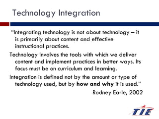 Technology Integration “ Integrating technology is not about technology – it is primarily about content and effective instructional practices.  Technology involves the tools with which we deliver content and implement practices in better ways. Its focus must be on curriculum and learning.  Integration is defined not by the amount or type of technology used, but by  how and why  it is used.”  Rodney Earle, 2002 