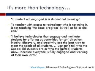 It’s more than technology… “ a student not engaged is a student not learning.” “ a teacher with access to technology who is not using it, is not teaching ‘the base program’ as well as he or she can.” “ I believe technologies that engage and motivate students by offering opportunities for self-direction, inquiry, discovery, and creativity are the best way to meet the needs of all students. …you can’t tell who the Special Ed students are or who the [gifted] students are… because everyone is fully engaged and working at their own level.” Mark Wagner,  Educational Technology and Life , April 2008 