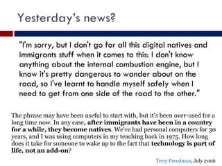 Yesterday’s news? "I'm sorry, but I don't go for all this digital natives and immigrants stuff when it comes to this: I don't know anything about the internal combustion engine, but I know it's pretty dangerous to wander about on the road, so I've learnt to handle myself safely when I need to get from one side of the road to the other." The phrase may have been useful to start with, but it's been over-used for a long time now. In any case , after immigrants have been in a country for a while, they become natives . We've had personal computers for 30 years, and I was using computers in my teaching back in 1975. How long does it take for someone to wake up to the fact that  technology is part of life, not an add-on ? Terry Freedman , July 2006 