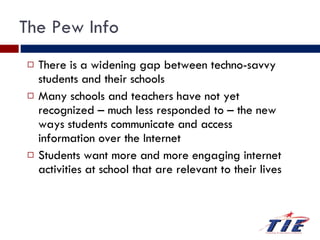 The Pew Info There is a widening gap between techno-savvy students and their schools Many schools and teachers have not yet recognized – much less responded to – the new ways students communicate and access information over the Internet Students want more and more engaging internet activities at school that are relevant to their lives 