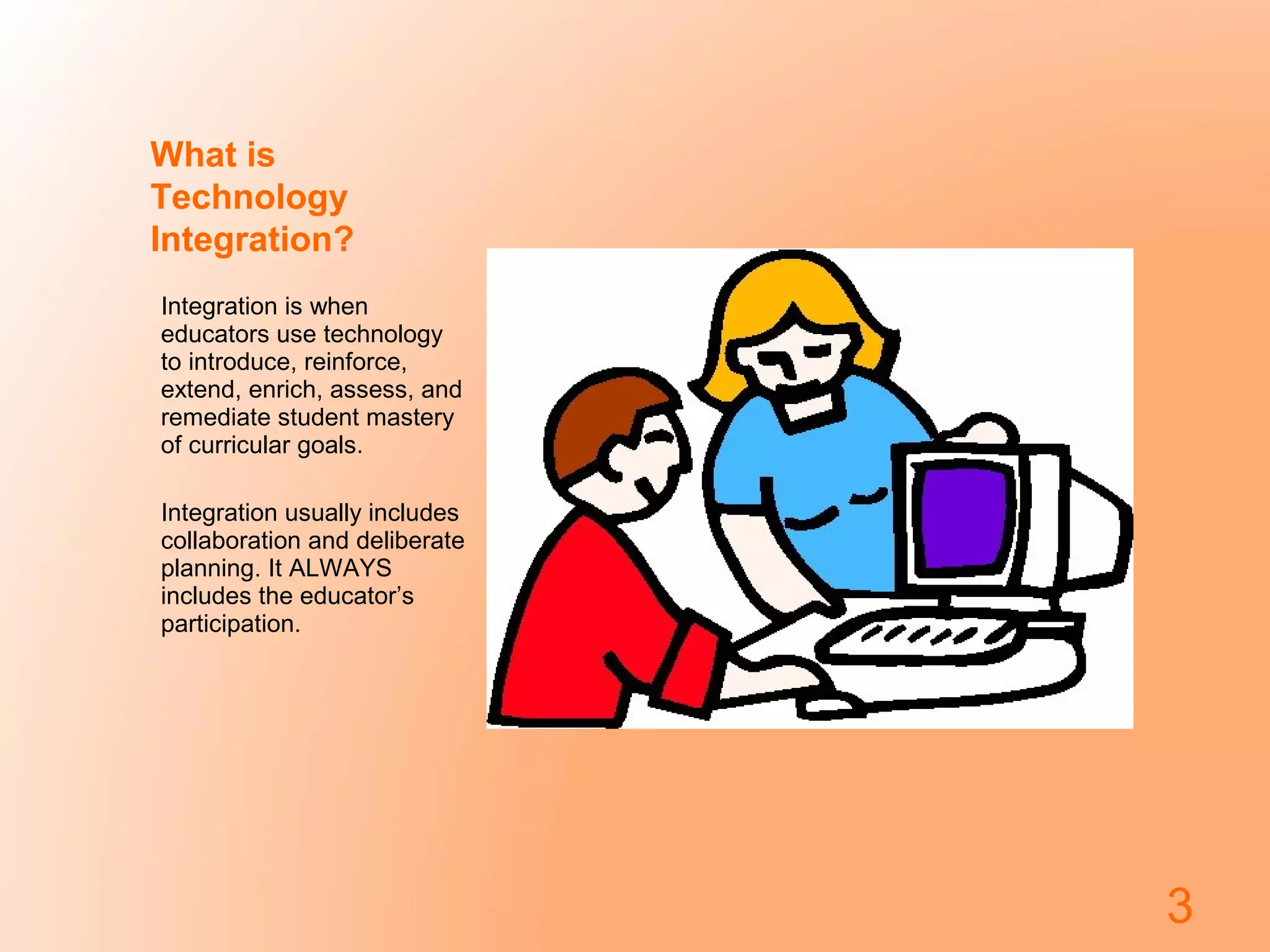 What is
Technology
Integration?
Integration is when
educators use technology
to introduce, reinforce,
extend, enrich, assess, and
remediate student mastery
of curricular goals.
Integration usually includes
collaboration and deliberate
planning. It ALWAYS
includes the educator’s
participation.
3
 