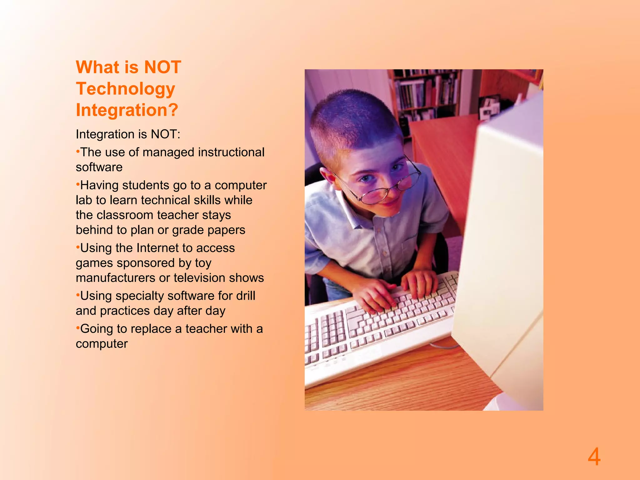 What is NOT
Technology
Integration?
Integration is NOT:
•The use of managed instructional
software
•Having students go to a computer
lab to learn technical skills while
the classroom teacher stays
behind to plan or grade papers
•Using the Internet to access
games sponsored by toy
manufacturers or television shows
•Using specialty software for drill
and practices day after day
•Going to replace a teacher with a
computer
4
 