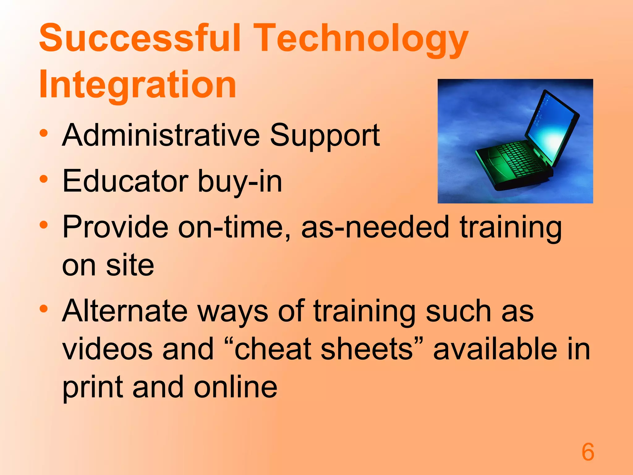 Successful Technology
Integration
• Administrative Support
• Educator buy-in
• Provide on-time, as-needed training
on site
• Alternate ways of training such as
videos and “cheat sheets” available in
print and online
6
 