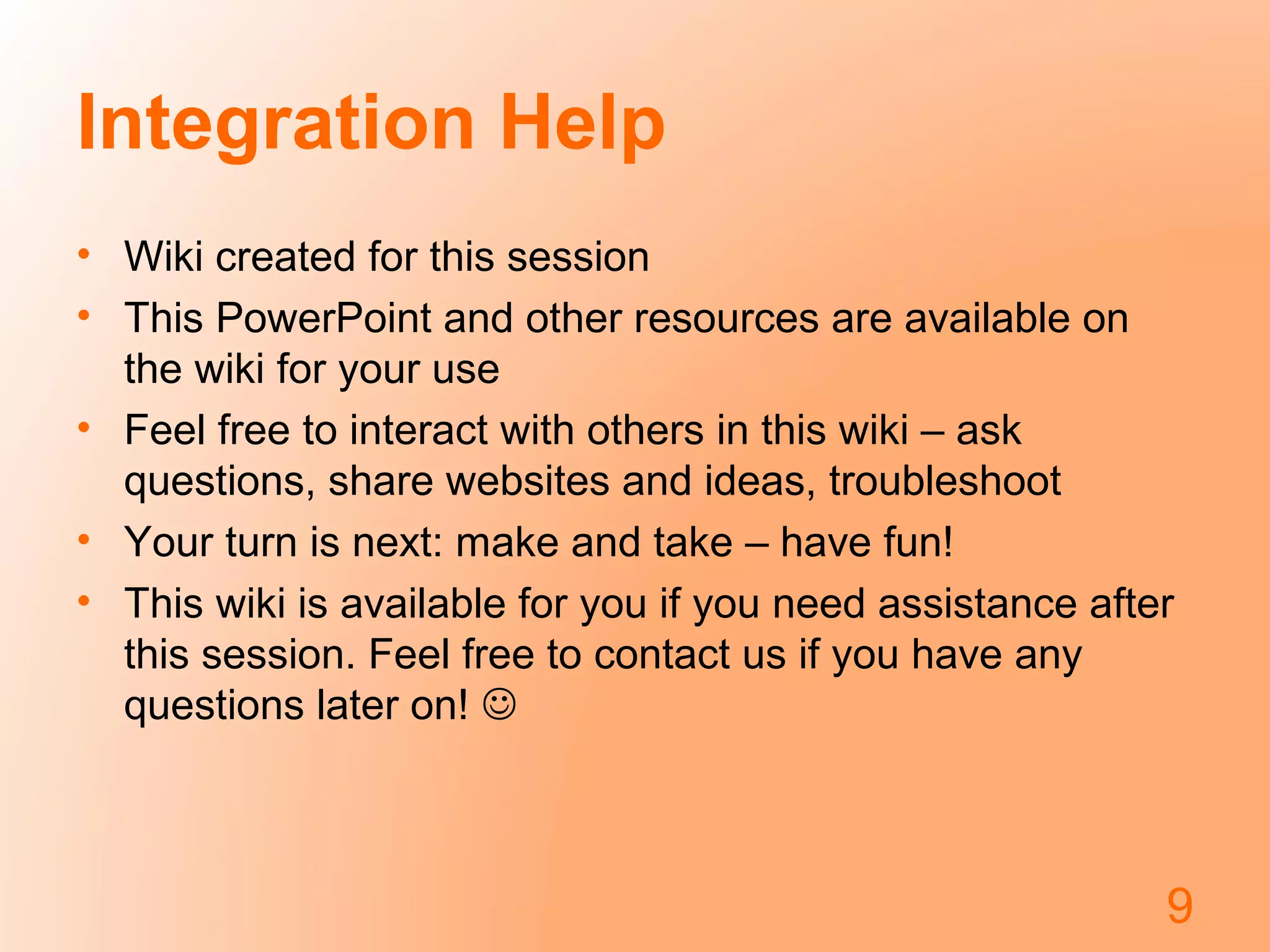Integration Help
• Wiki created for this session
• This PowerPoint and other resources are available on
the wiki for your use
• Feel free to interact with others in this wiki – ask
questions, share websites and ideas, troubleshoot
• Your turn is next: make and take – have fun!
• This wiki is available for you if you need assistance after
this session. Feel free to contact us if you have any
questions later on! 
9
 
