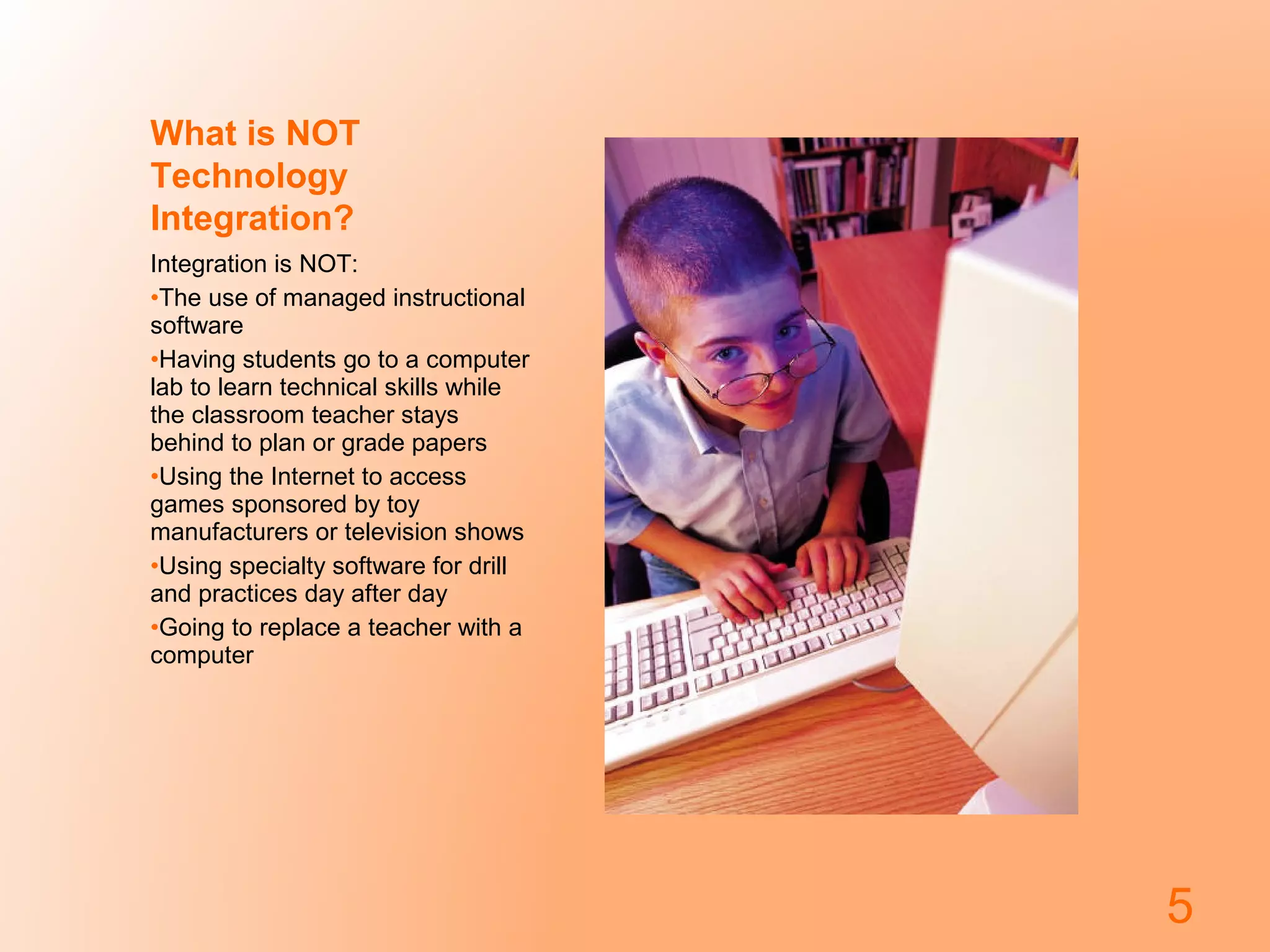 What is NOT
Technology
Integration?
Integration is NOT:
•The use of managed instructional
software
•Having students go to a computer
lab to learn technical skills while
the classroom teacher stays
behind to plan or grade papers
•Using the Internet to access
games sponsored by toy
manufacturers or television shows
•Using specialty software for drill
and practices day after day
•Going to replace a teacher with a
computer
5
 