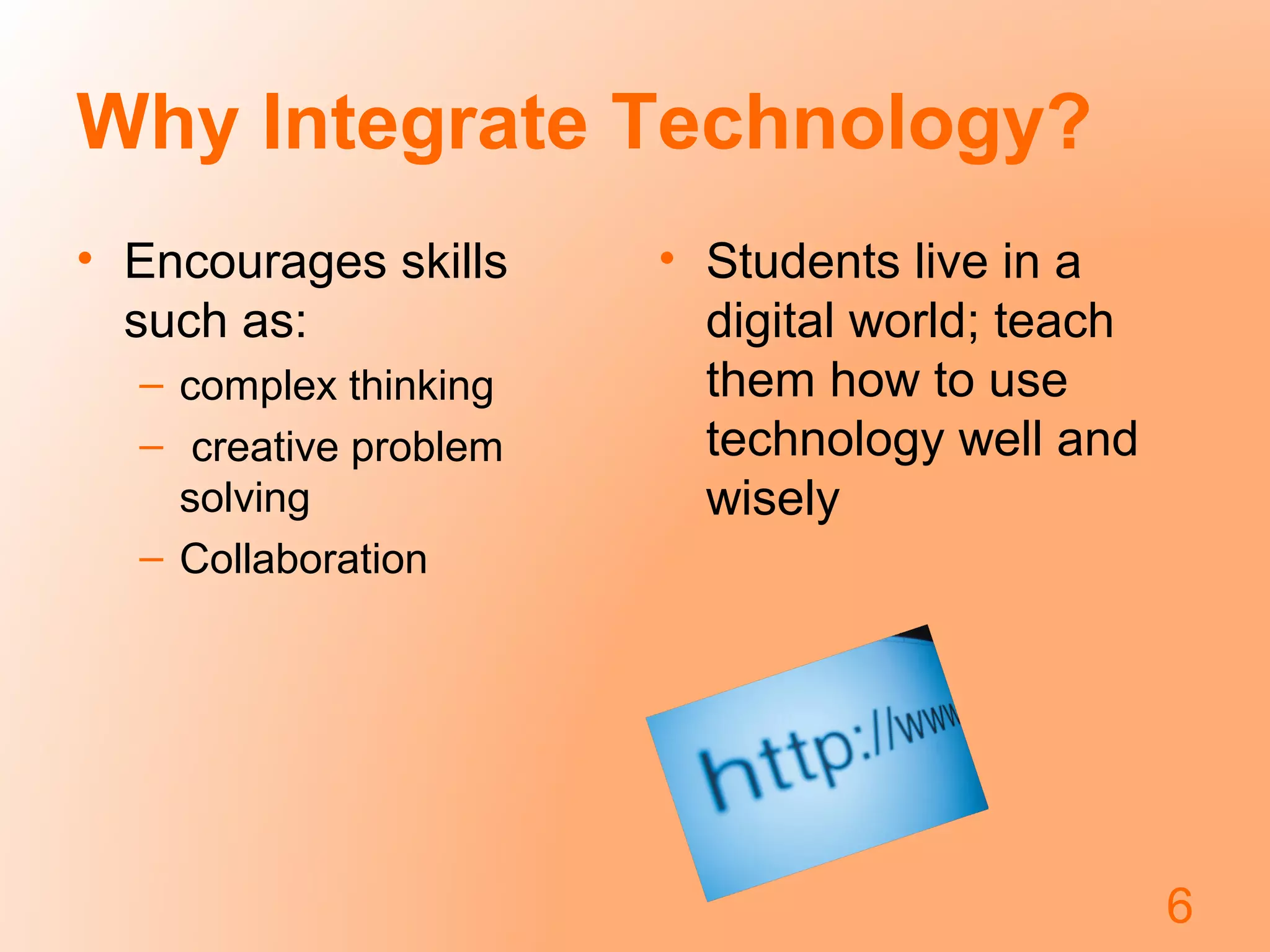 Why Integrate Technology?
• Encourages skills
such as:
– complex thinking
– creative problem
solving
– Collaboration
• Students live in a
digital world; teach
them how to use
technology well and
wisely
6
 