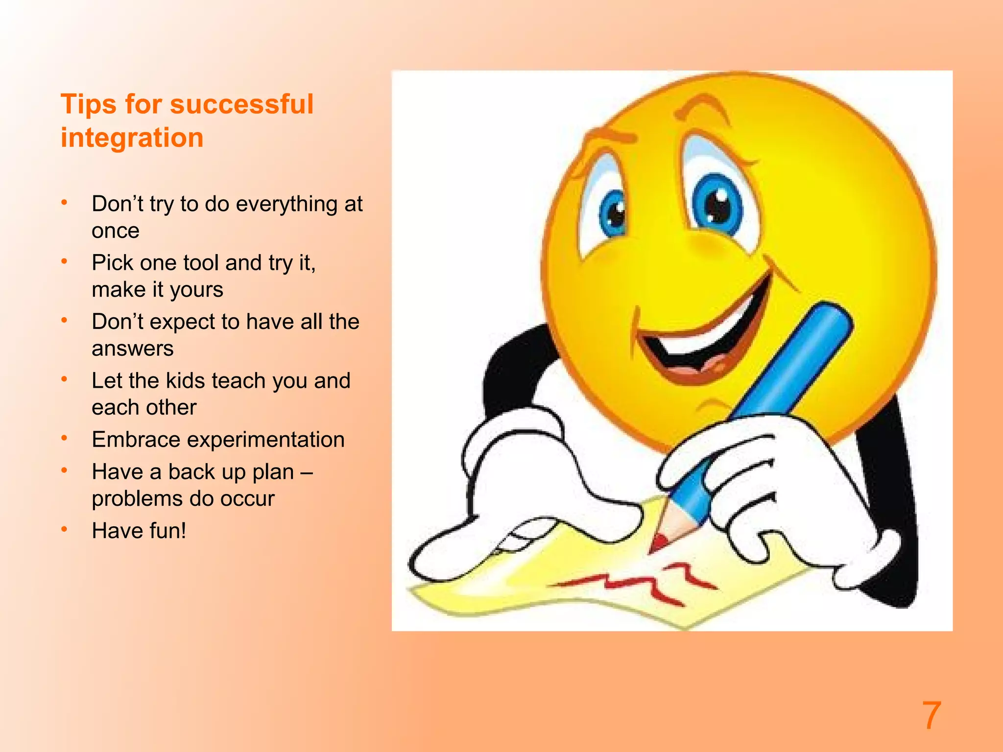 Tips for successful
integration
• Don’t try to do everything at
once
• Pick one tool and try it,
make it yours
• Don’t expect to have all the
answers
• Let the kids teach you and
each other
• Embrace experimentation
• Have a back up plan –
problems do occur
• Have fun!
7
 