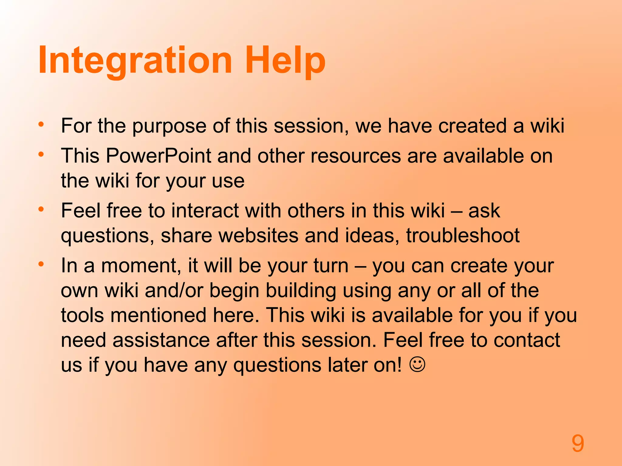 Integration Help
• For the purpose of this session, we have created a wiki
• This PowerPoint and other resources are available on
the wiki for your use
• Feel free to interact with others in this wiki – ask
questions, share websites and ideas, troubleshoot
• In a moment, it will be your turn – you can create your
own wiki and/or begin building using any or all of the
tools mentioned here. This wiki is available for you if you
need assistance after this session. Feel free to contact
us if you have any questions later on! 
9
 