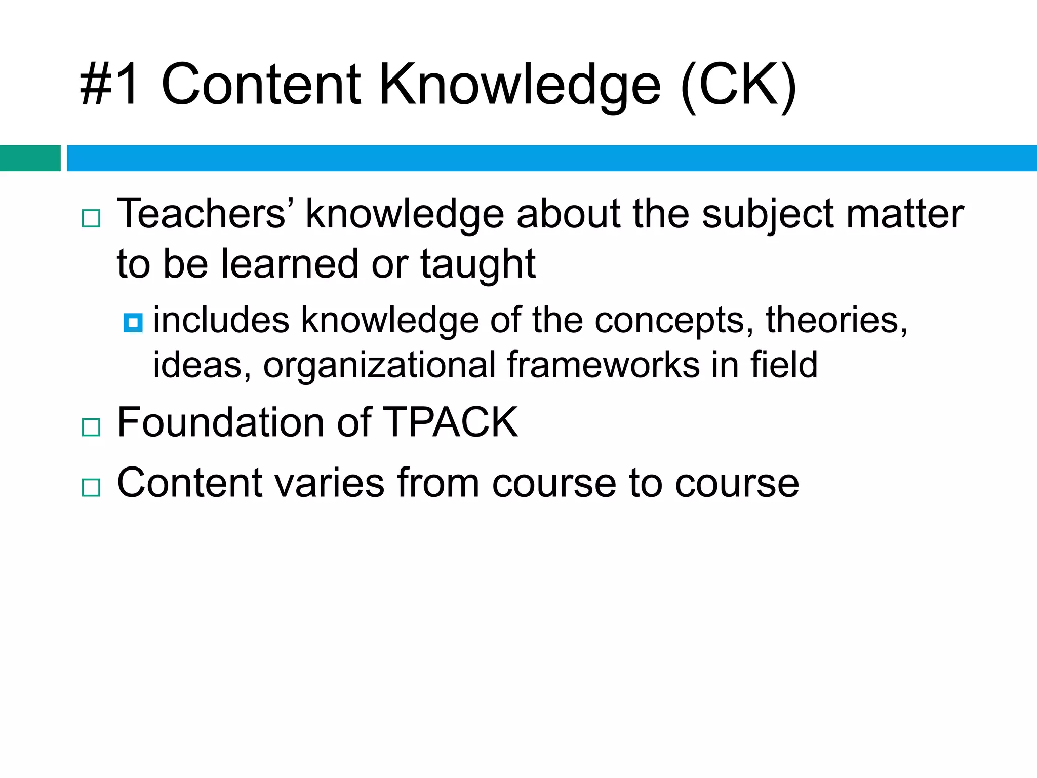#1 Content Knowledge (CK) 
 Teachers’ knowledge about the subject matter 
to be learned or taught 
 includes knowledge of the concepts, theories, 
ideas, organizational frameworks in field 
 Foundation of TPACK 
 Content varies from course to course 
 
