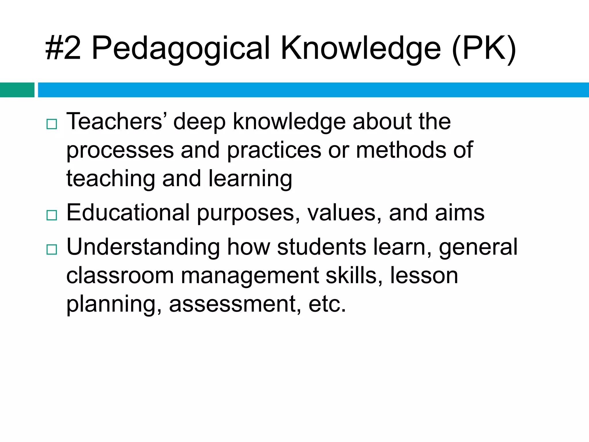 #2 Pedagogical Knowledge (PK) 
 Teachers’ deep knowledge about the 
processes and practices or methods of 
teaching and learning 
 Educational purposes, values, and aims 
 Understanding how students learn, general 
classroom management skills, lesson 
planning, assessment, etc. 
 