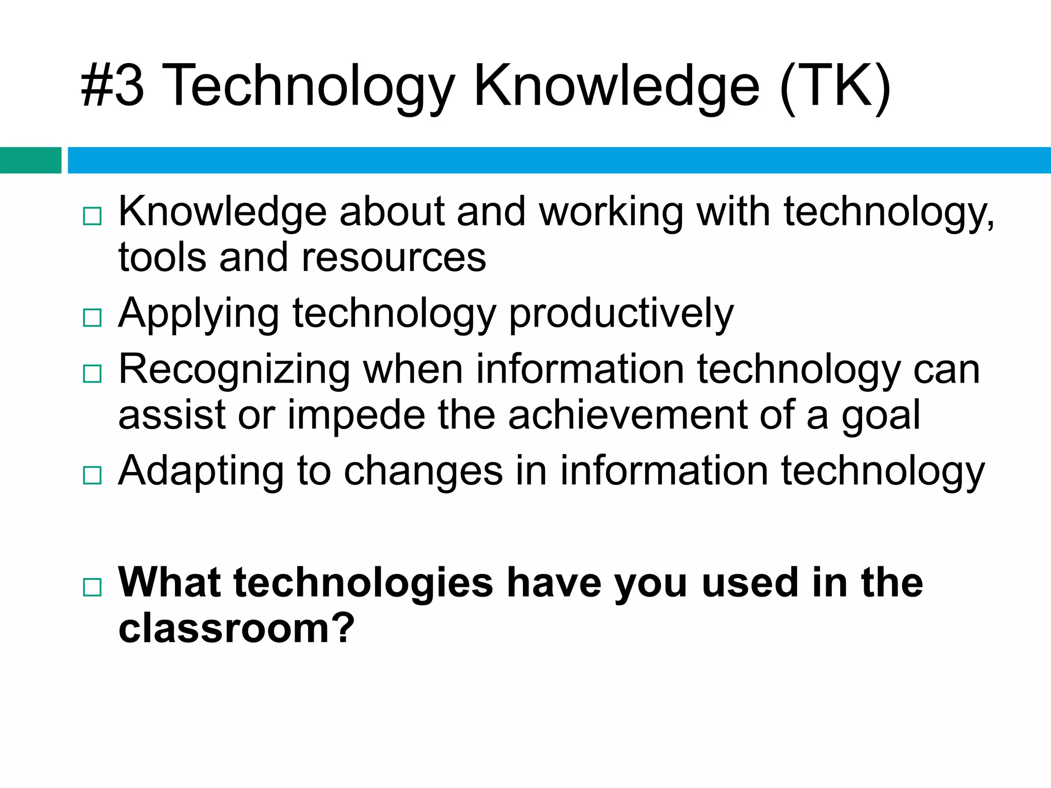 #3 Technology Knowledge (TK) 
 Knowledge about and working with technology, 
tools and resources 
 Applying technology productively 
 Recognizing when information technology can 
assist or impede the achievement of a goal 
 Adapting to changes in information technology 
 What technologies have you used in the 
classroom? 
 