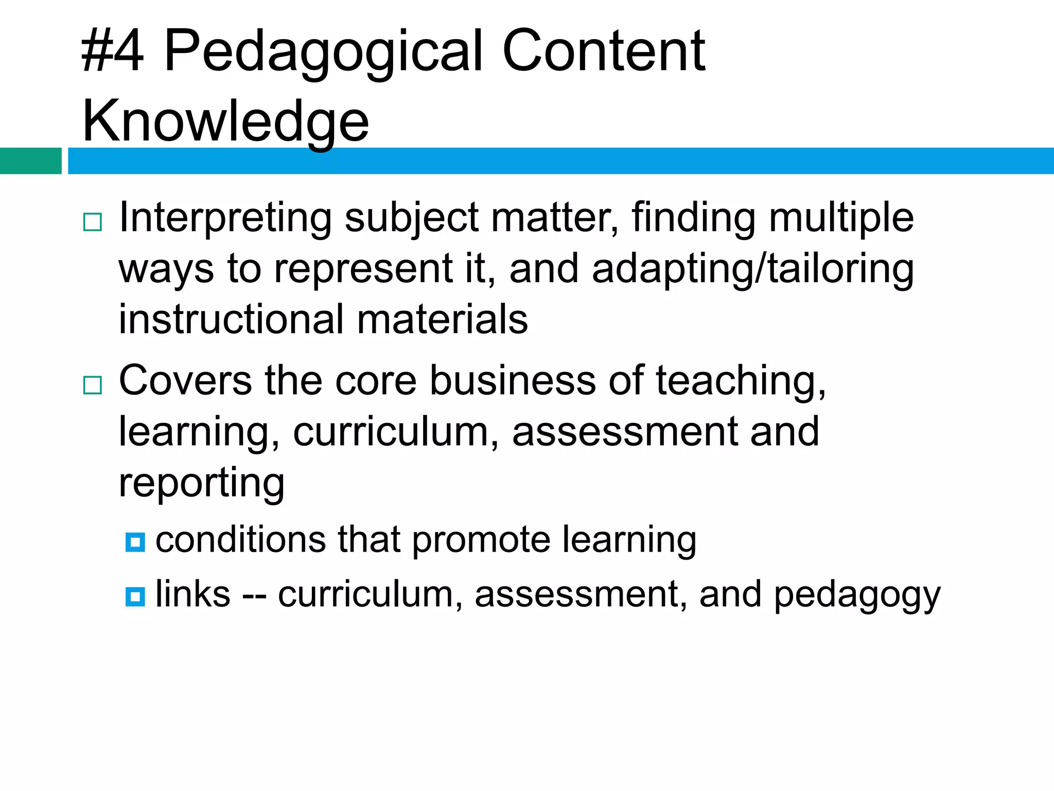 #4 Pedagogical Content 
Knowledge 
 Interpreting subject matter, finding multiple 
ways to represent it, and adapting/tailoring 
instructional materials 
 Covers the core business of teaching, 
learning, curriculum, assessment and 
reporting 
 conditions that promote learning 
 links -- curriculum, assessment, and pedagogy 
 