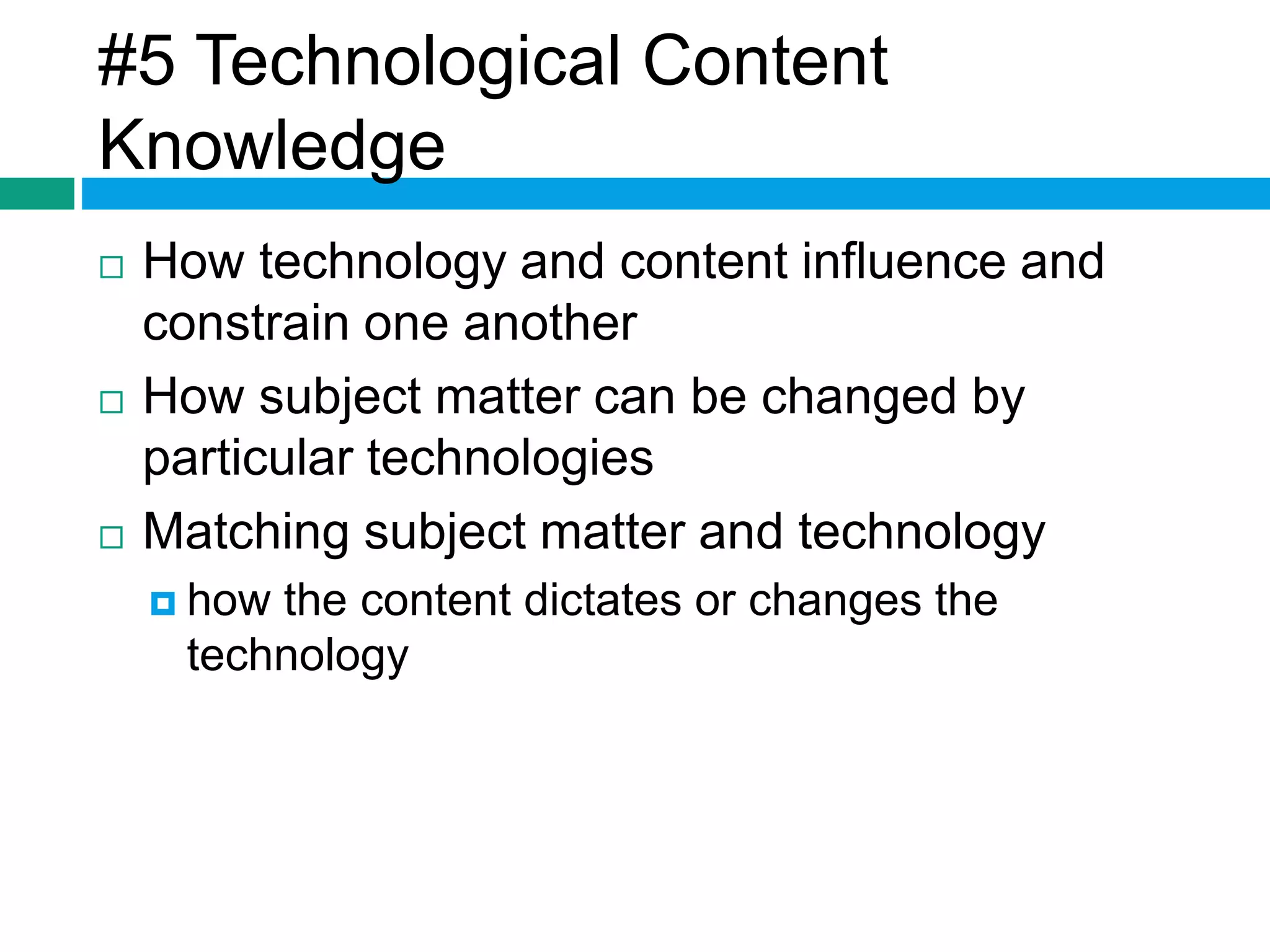 #5 Technological Content 
Knowledge 
 How technology and content influence and 
constrain one another 
 How subject matter can be changed by 
particular technologies 
 Matching subject matter and technology 
 how the content dictates or changes the 
technology 
 