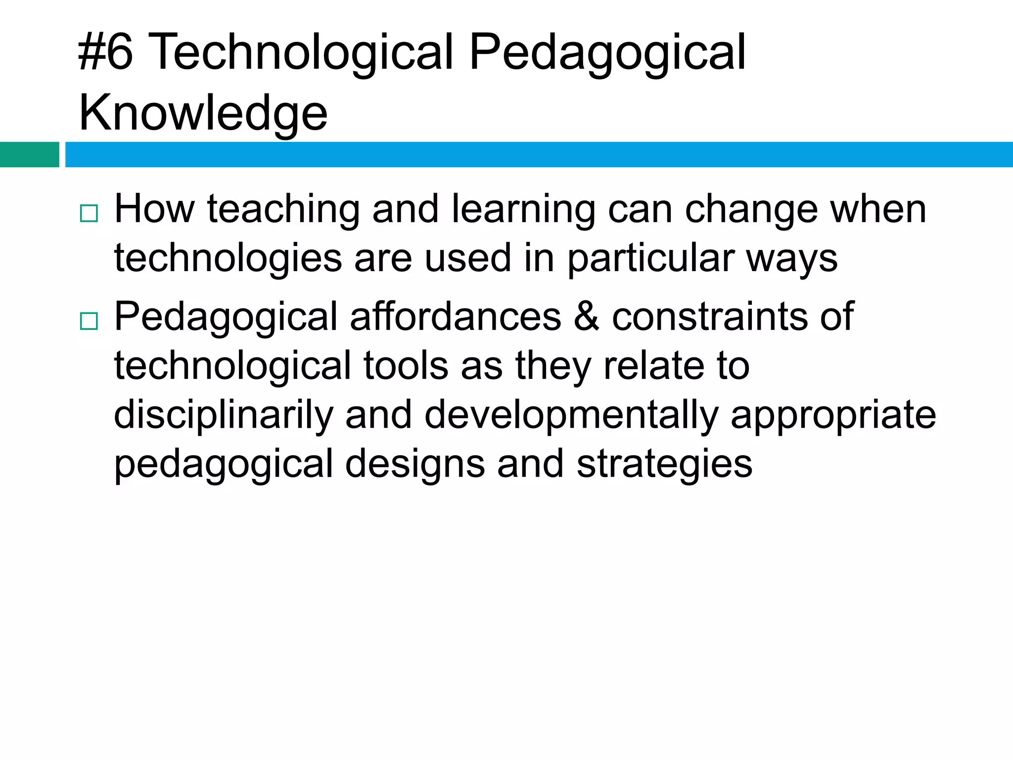#6 Technological Pedagogical 
Knowledge 
 How teaching and learning can change when 
technologies are used in particular ways 
 Pedagogical affordances & constraints of 
technological tools as they relate to 
disciplinarily and developmentally appropriate 
pedagogical designs and strategies 
 
