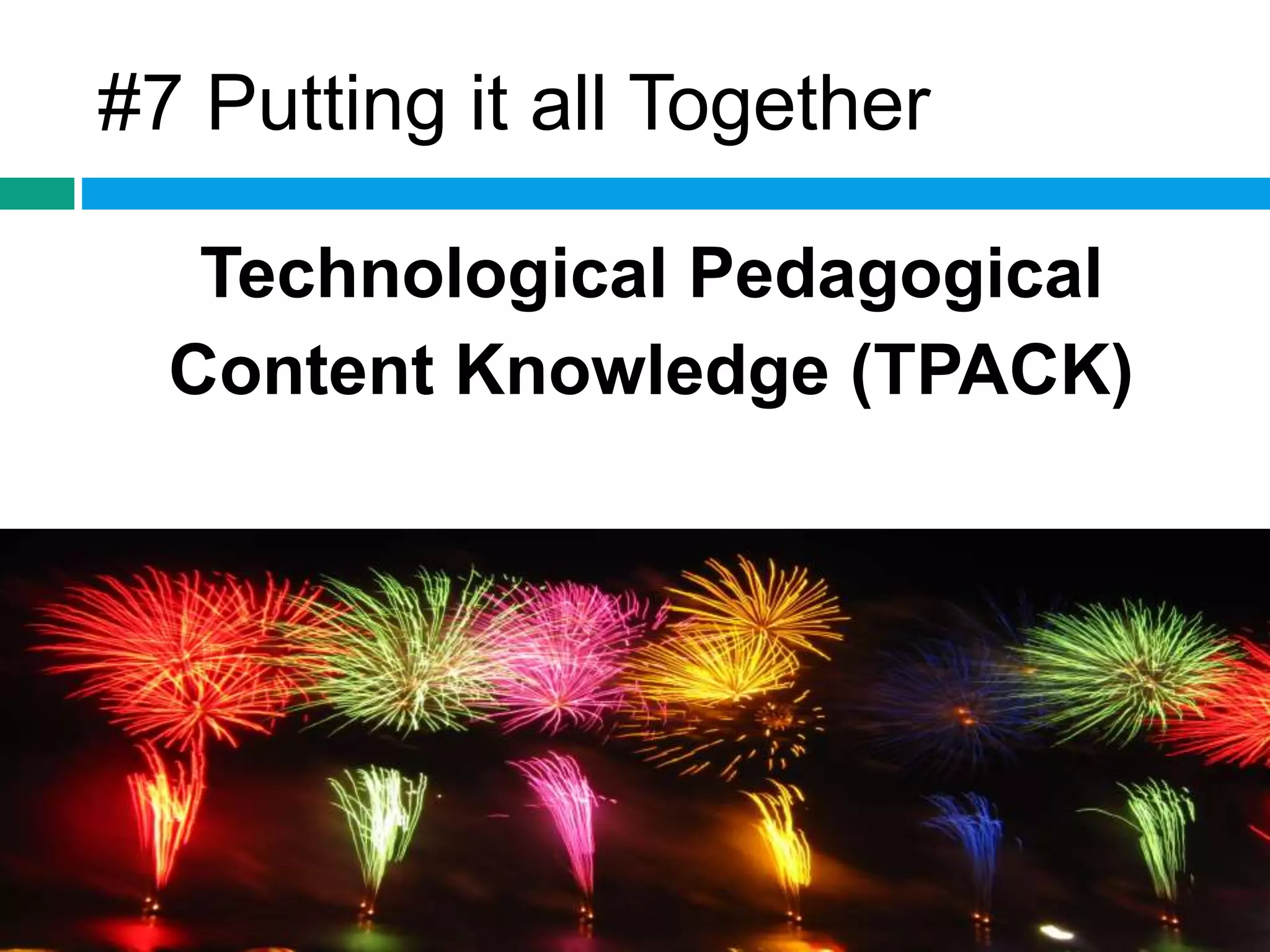 #7 Putting it all Together 
Technological Pedagogical 
Content Knowledge (TPACK) 
 