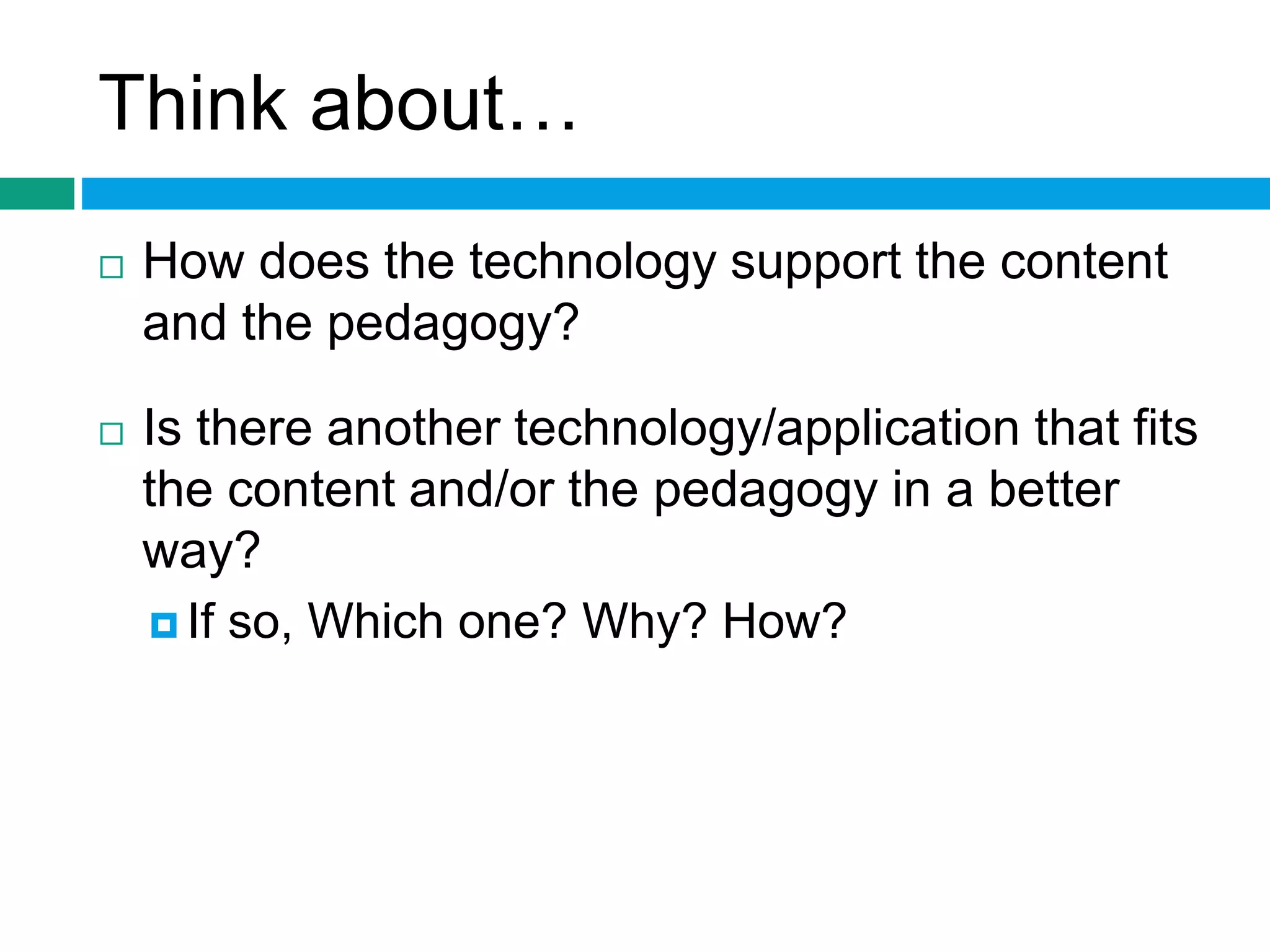 Think about… 
 How does the technology support the content 
and the pedagogy? 
 Is there another technology/application that fits 
the content and/or the pedagogy in a better 
way? 
 If so, Which one? Why? How? 
 