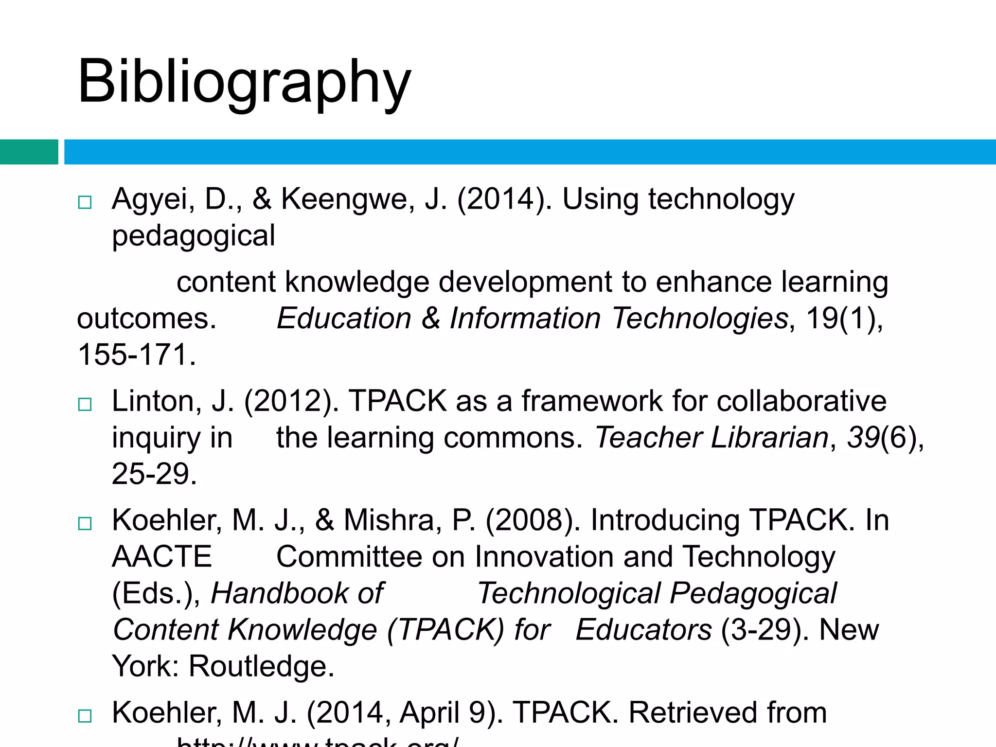 Bibliography 
 Agyei, D., & Keengwe, J. (2014). Using technology 
pedagogical 
content knowledge development to enhance learning 
outcomes. Education & Information Technologies, 19(1), 
155-171. 
 Linton, J. (2012). TPACK as a framework for collaborative 
inquiry in the learning commons. Teacher Librarian, 39(6), 
25-29. 
 Koehler, M. J., & Mishra, P. (2008). Introducing TPACK. In 
AACTE Committee on Innovation and Technology 
(Eds.), Handbook of Technological Pedagogical 
Content Knowledge (TPACK) for Educators (3-29). New 
York: Routledge. 
 Koehler, M. J. (2014, April 9). TPACK. Retrieved from 
http://www.tpack.org/. 
 