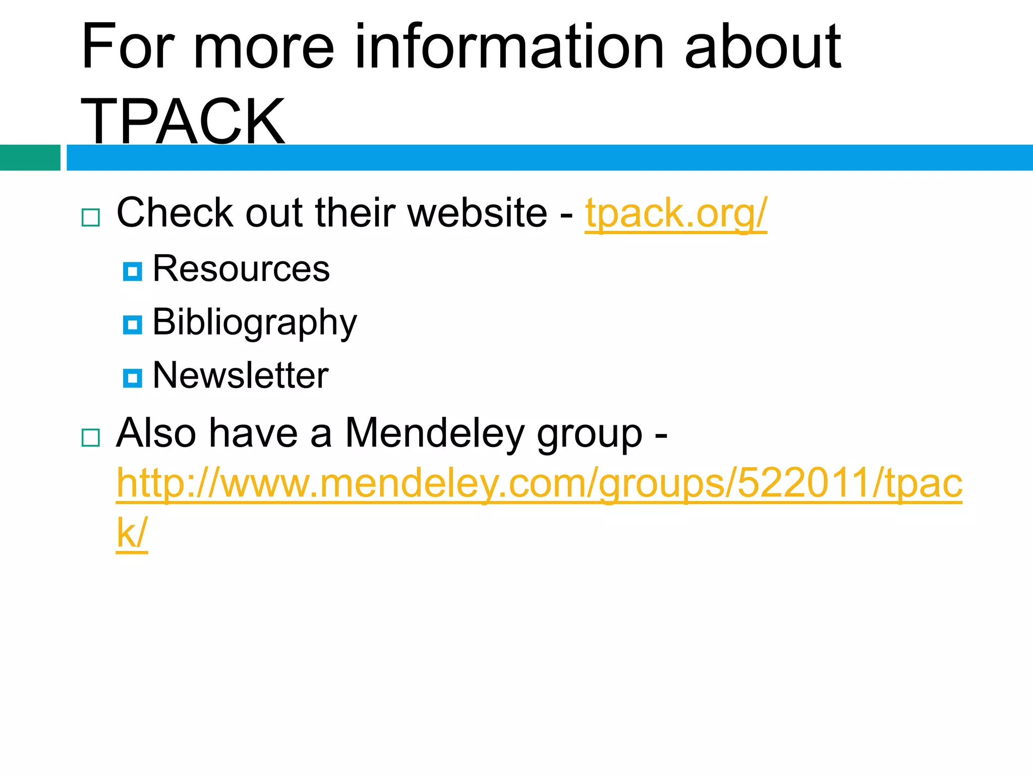 For more information about 
TPACK 
 Check out their website - tpack.org/ 
 Resources 
 Bibliography 
 Newsletter 
 Also have a Mendeley group - 
http://www.mendeley.com/groups/522011/tpac 
k/ 
 