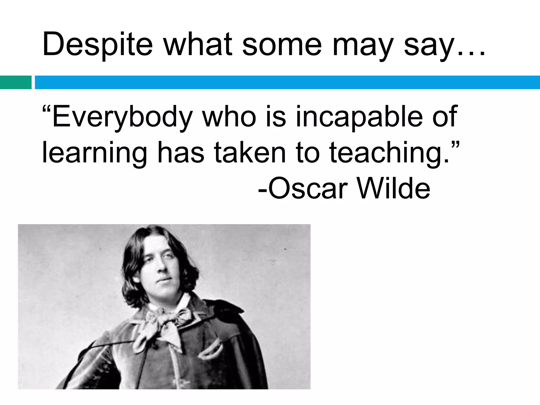 Despite what some may say… 
“Everybody who is incapable of 
learning has taken to teaching.” 
-Oscar Wilde 
 